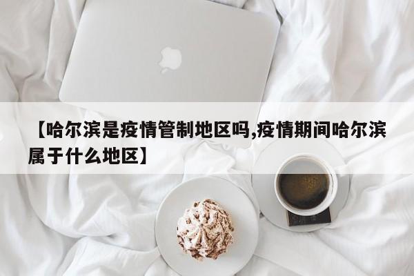 【哈尔滨是疫情管制地区吗,疫情期间哈尔滨属于什么地区】