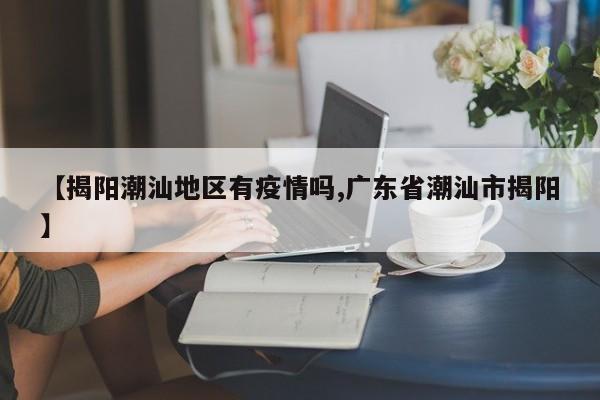 【揭阳潮汕地区有疫情吗,广东省潮汕市揭阳】