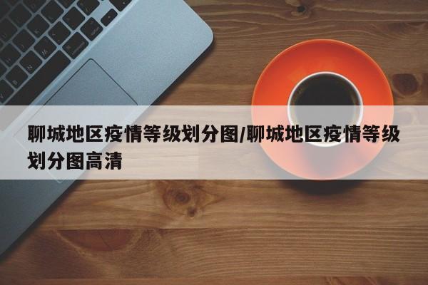 聊城地区疫情等级划分图/聊城地区疫情等级划分图高清
